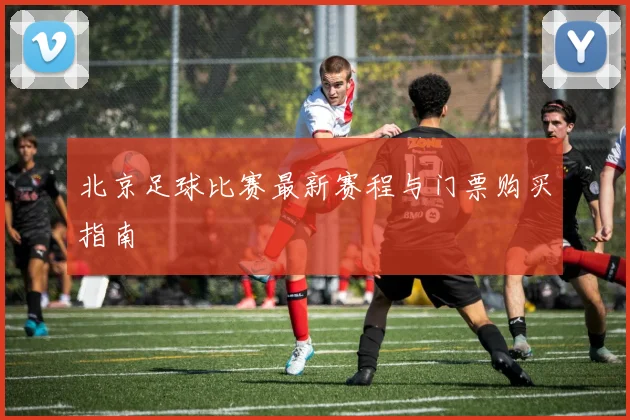 北京足球比赛最新赛程与门票购买指南