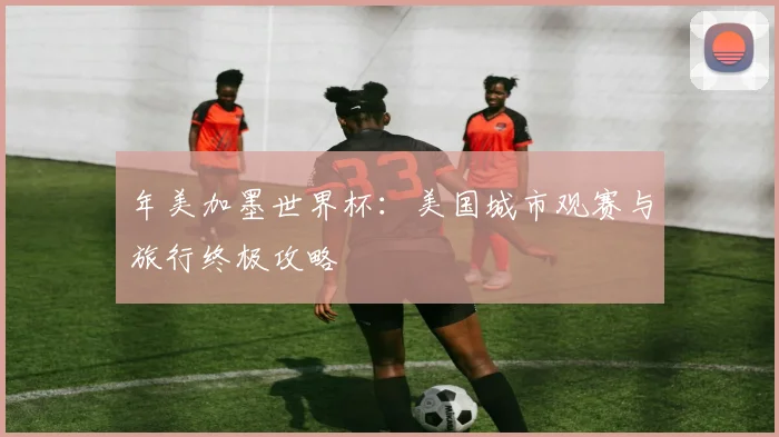 年美加墨世界杯：美国城市观赛与旅行终极攻略