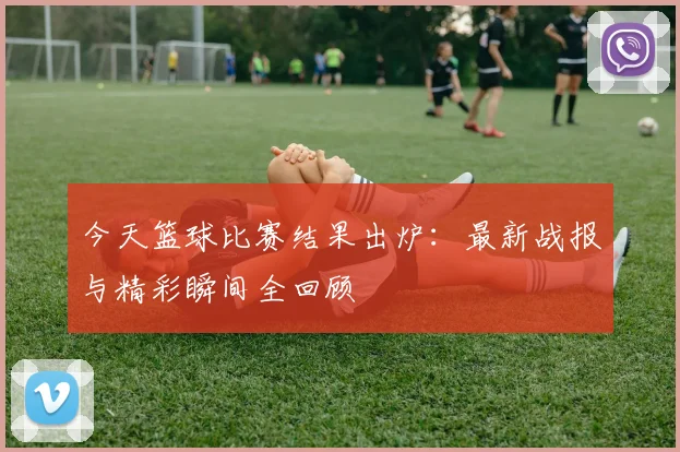 今天篮球比赛结果出炉：最新战报与精彩瞬间全回顾