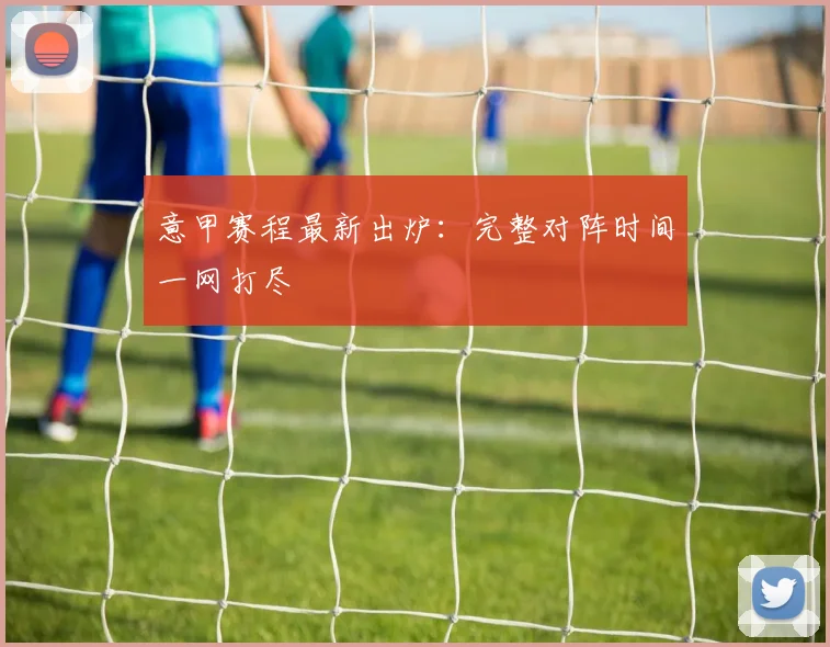 意甲赛程最新出炉：完整对阵时间一网打尽
