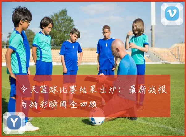 今天篮球比赛结果出炉:最新战报与精彩瞬间全回顾