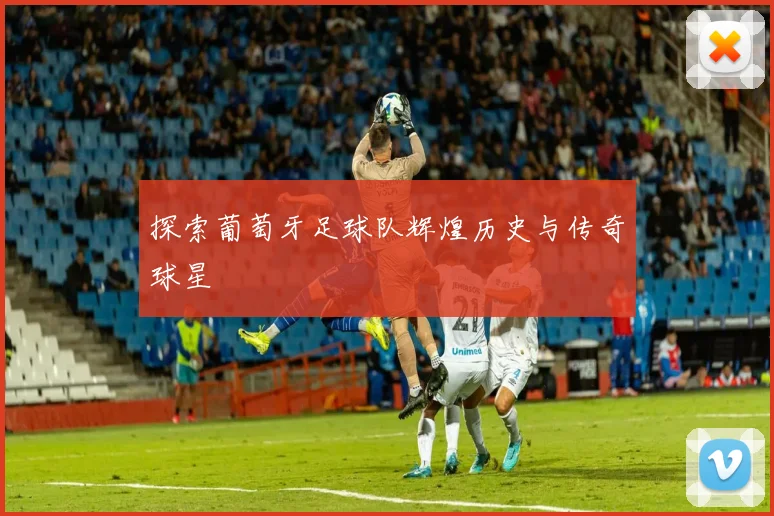 探索葡萄牙足球队辉煌历史与传奇球星