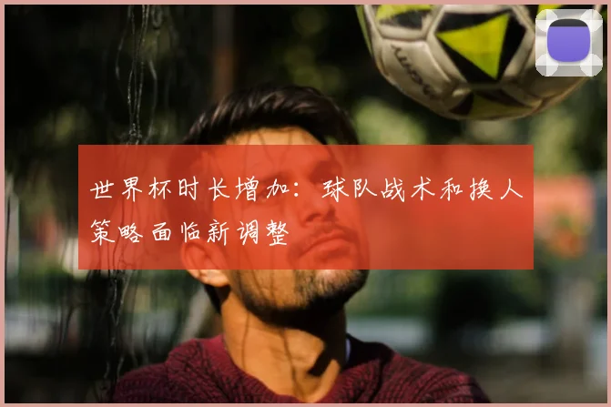 世界杯时长增加：球队战术和换人策略面临新调整